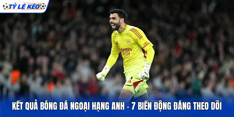 Kết Quả Bóng Đá Ngoại Hạng Anh - 7 Biến Động Đáng Theo Dõi