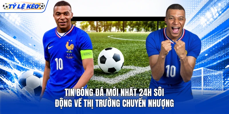 Tin bóng đá mới nhất 24h sôi động về thị trường chuyển nhượng
