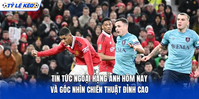 Tin tức Ngoại hạng Anh hôm nay và góc nhìn chiến thuật đỉnh cao